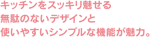 キッチンをスッキリ魅せる無駄のないデザインと使いやすいシンプルな機能が魅力。